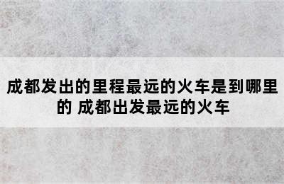 成都发出的里程最远的火车是到哪里的 成都出发最远的火车